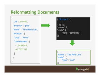Reformatting Documents
{
"_id" : 271466,
"amenity" : "pub",
"name" : "The Red Lion",
"location" : {
"type" : "Point",

{ “$project”: {
“_id”: 0,
“name”: 1,
“meta”: {
“type”: “$amenity”}
}}

"coordinates" : [
-1.5494749,
50.7837119
]
}
}

{
“name” : “The Red Lion”
“meta” : {
“type” : “pub”
}}

 
