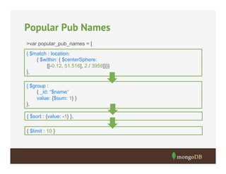 Popular Pub Names
>var popular_pub_names = [
{ $match : location:
{ $within: { $centerSphere:
[[-0.12, 51.516], 2 / 3959]}}}
},
{ $group :
{ _id: “$name”
value: {$sum: 1} }
},
{ $sort : {value: -1} },
{ $limit : 10 }

 