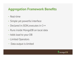 Aggregation Framework Beneﬁts
•  Real-time
•  Simple yet powerful interface
•  Declared in JSON, executes in C++
•  Runs inside MongoDB on local data

− Adds load to your DB
− Limited Operators
− Data output is limited

 