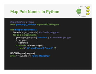Map Pub Names in Python
#!/usr/bin/env python
from pymongo_hadoop import BSONMapper
def mapper(documents):
bounds = get_bounds() # ~2 mile polygon
for doc in documents:
geo = get_geo(doc["location"]) # Convert the geo type
if not geo:
continue
if bounds.intersects(geo):
yield {'_id': doc['name'], 'count': 1}
BSONMapper(mapper)
print >> sys.stderr, "Done Mapping."

 