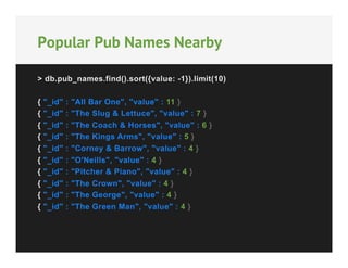 Popular Pub Names Nearby
> db.pub_names.find().sort({value: -1}).limit(10)
{
{
{
{
{
{
{
{
{
{

"_id"
"_id"
"_id"
"_id"
"_id"
"_id"
"_id"
"_id"
"_id"
"_id"

:
:
:
:
:
:
:
:
:
:

"All Bar One", "value" : 11 }
"The Slug & Lettuce", "value" : 7 }
"The Coach & Horses", "value" : 6 }
"The Kings Arms", "value" : 5 }
"Corney & Barrow", "value" : 4 }
"O'Neills", "value" : 4 }
"Pitcher & Piano", "value" : 4 }
"The Crown", "value" : 4 }
"The George", "value" : 4 }
"The Green Man", "value" : 4 }

 