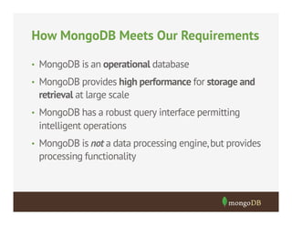 How MongoDB Meets Our Requirements
•  MongoDB is an operational database
•  MongoDB provides high performance for storage and

retrieval at large scale
•  MongoDB has a robust query interface permitting

intelligent operations
•  MongoDB is not a data processing engine, but provides

processing functionality

 