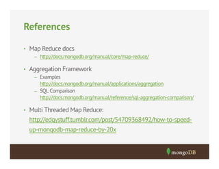 References
•  Map Reduce docs
–  http://docs.mongodb.org/manual/core/map-reduce/
•  Aggregation Framework
–  Examples
http://docs.mongodb.org/manual/applications/aggregation
–  SQL Comparison
http://docs.mongodb.org/manual/reference/sql-aggregation-comparison/
•  Multi Threaded Map Reduce:

http://edgystuff.tumblr.com/post/54709368492/how-to-speedup-mongodb-map-reduce-by-20x

 