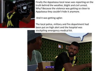 Finally the Appaloosa local news was reporting on the
truth behind the weather, blight and civil unrest.
Why? Because the violence was getting so close to
Appaloosa they couldn't hide it anymore.

And it was getting uglier.

The local police, military and fire department had
been put on high alert and the hospital was
stockpiling emergency medical kit.
 