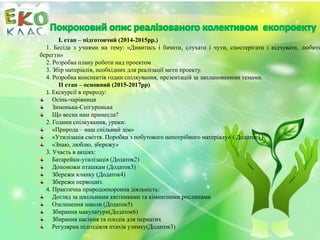 І. етап – підготовчий (2014-2015рр.)
1. Бесіда з учнями на тему: «Дивитись і бачити, слухати і чути, спостерігати і відчувати, любити
берегти»
2. Розробка плану роботи над проектом
3. Збір матеріалів, необхідних для реалізації мети проекту.
4. Розробка конспектів годин спілкування, презентацій за запланованими темами.
ІІ етап – основний (2015-2017рр)
1. Екскурсії в природу:
Осінь-чарівниця
Зимонька-Снігуронька
Що весна нам принесла?
2. Години спілкування, уроки:
«Природа – наш спільний дім»
«Утилізація сміття. Поробки з побутового непотрібного матеріалу» ( Додаток1)
«Знаю, люблю, збережу»
3. Участь в акціях:
Батарейки-утилізація (Додаток2)
Допоможи пташкам (Додаток3)
Збережи ялинку (Додаток4)
Збережи первоцвіт.
4. Практична природоохоронна діяльність:
Догляд за шкільними квітниками та кімнатними рослинами
Озеленення школи (Додаток5)
Збирання макулатури(Додаток6)
Збирання насіння та плодів для пернатих
Регулярна підгодівля птахів узимку(Додаток3)
 