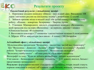 Екологічний результат у кількісному вимірі:
1. Переможці міського конкурсу «Школа – наш рідний дім». Висаджено 108
дерев і квіткових рослин на шкільному подвір’ї, розроблено 12 клумб
2. Зайняли призове місце в міській акції «Не рубай ялинку» за оригінальну
роботу «Ялинка – новорічна балеринка» – Чвертка Артем
3. Учасники Міжнародного еколого- оздоровчого конкурсу «Веломанія»,
який проходив під гаслорм «Велосипед – це корисно, красиво і цікаво»
4.Повісили близько 40 годівничок
5. Виготовили власноруч 27 книжечок з екологічніими казками й оповіданнями
6. Зібрали 650 кг макулатури (вся школа – 4 тонни) і 300 батарейок
Агітаційний ефект у кількісному вимірі:
Мультимедійна презентація "Велосипед – екологічно чистий вид транспорту"
Звіт "Велосипед – Довкілля – Людина" ; Вірші "Хвала велосипеду" ;Художні
роботи "Історія велосипеду в малюнках" ,"Велосипедна екскурсія";
"Велосипед майбутнього" – об'ємна робота з будь-якого матеріалу.
Фотографії та тему: "Куди не доїхати автомобілем - доїдеш велосипедом".
Учні школи – безпосередні учасники (кількість- 1-11 класи); вчителі, батьки і
представники громадськості
Результат: формування високих стандартів екологічної культури людей стануть
нормою поведінки в соціумі і об’єднають дітей, батьків, вчителів, громадськість.
 