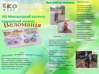 Велосипед
Когда мне исполнилось семь лет,
Мне подарили велосипед!
На нем я быстро педали кручу,
Навстречу приключениям я
с нетерпеньем лечу!
Я весело звоню в его звоночек,
Бесстрашно прыгаю на нем по
кочкам.
Мы «не разлей вода» с моим
железным
другом.
Объездили сто раз мы всю округу.
И смотрят с завистью мне
пешеходы вслед.
Я обожаю свой велосипед!
Сидоренко Даніїл 8
років
Хвала велосипеду
Как хорош велосипед.
Проще механизма нет:
Рама, руль, два колеса,
Вот и все вам чудеса
Не страшны любые дали,
Только лишь крути педали.
Вертя руль, держась в седле,
Езди по родной земле.
Нет расхода на бензин,
Это ведь не лимузин.
Экология в порядке,
и не надо физзарядки.
У кого есть интерес –
Легко сбросит лишний вес.
Так, что с самых юных лет,
Оседлай велосипед!
Головко Даніїл 8
років
Велосипед це самий екологічний вид
транспорту, який не потребує топлива,
парковок і дарує здоров’я його власникам.
Настав час зробити крок назустріч цьому
екологічному виду транспорту
http://www.nenc.gov.ua
 