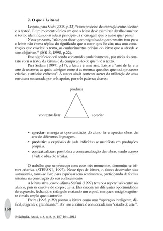 158
Evidência, Araxá, v. 8, n. 8, p. 157-164, 2012
2. O que é Leitura?
Leitura, para Solé (2008, p.22) “é um processo de interação entre o leitor
e o texto”. É um momento único em que o leitor deve examinar detalhadamente
o texto, identificando as ideias principais, a mensagem que o autor quer passar.
Nesse processo, “não quer dizer que o significado que o escrito tem para
o leitor não é uma réplica do significado que o autor quis lhe dar, mas uma cons-
trução que envolve o texto, os conhecimentos prévios do leitor que o aborda e
seus objetivos.” (SOLÉ, 1998, p.22).
Esse significado vai sendo construído paulatinamente, por meio do con-
tato com o texto, da leitura e da compreensão de quem lê o texto.
Para Stefani (1997, p.17), a leitura é uma arte. Existe a “arte de ler e a
arte de escrever, as quais abrigam entre si as mesmas questões que todo processo
criativo e artístico enfrenta”. A autora ainda comenta acerca da utilização de uma
estrutura sustentada por três apoios, por três palavras chaves:
produzir
contextualizar apreciar
‡ apreciar: enxerga as oportunidades do aluno ler e apreciar obras de
arte de diferentes linguagens.
‡ produzir: a expressão de cada indivíduo se manifesta em produções
próprias.
‡ contextualizar: possibilita a contextualização das obras, tendo acesso
à vida e obra de artistas.
O trabalho que se preocupa com esses três momentos, denomina-se lei-
tura criativa. (STEFANI, 1997). Nesse tipo de leitura, o aluno desenvolve sua
autonomia, torna-se livre para expressar seus sentimentos, participando de forma
interina na construção do seu conhecimento.
A leitura ativa, como afirma Stefani (1997) tem boa repercussão entre os
alunos, pois os envolve de corpo e alma. Eles encontram diferentes oportunidades
de expressão, fechando o triângulo e criando um espiral, em que o estágio seguin-
te é mais amplo que o anterior.
Freire (1993, p.29) pontua a leitura como uma “operação inteligente, di-
fícil, exigente e gratificante”. Por isso a leitura é considerada um “estado de arte”.
 