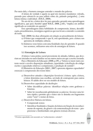 159
Evidência, Araxá, v. 8, n. 8, p. 157-164, 2012
Por meio dela, o homem consegue entender o mundo das palavras.
A leitura de verdade é aquela na qual nós mesmos mandamos: relendo,
parando para saboreá-la ou para refletir sobre ela, pulando parágrafos[...] uma
leitura íntima e individual. (SOLÉ, 2008).
No ato de ler, o leitor deve ler para aprender, gerando uma aprendizagem
significativa, que para Ausubel (apud SOLÉ, 2008, p.45), “implica em atribuir
significado ao conteúdo em questão”.
Essa aprendizagem enleia habilidades de compreensão, leitura, decodifi-
cação, procedimentos, estratégias cognitivas que nos levam a entender o conteúdo
do texto.
Solé (2008) faz duas afirmações em relação ao procedimento de leitura:
a) O leitor que compreende o que lê, está aprendendo, pois a leitura nos
aproxima de múltiplas culturas.
b) Inúmeras vezes lemos com uma finalidade clara de aprender. E quando
isso acontece, utilizamos uma série de estratégias de leitura.
1.1 Estratégias de Leitura
A leitura é uma prática social proveniente de atitudes, hábitos, que deve-
riam ser iniciados no meio familiar ou em outros meios em que a escrita circunda.
Para o Ministério da Educação (2008, p.39), a “leitura se insere num con-
texto social e envolve disposições atitudinais, capacidades à decifração do código
escrito e capacidades relativas à compreensão, à produção de sentido”.
O Ministério da Educação (MEC, 2007) apresenta algumas capacidades2
essenciais à compreensão dos textos lidos:
a) Desenvolver atitudes e disposições favoráveis à leitura: após a leitura,
o leitor determina suas escolhas, servindo de contraponto para outras
leituras. O adulto deve ser seu modelo de leitura.
b) Desenvolver capacidades de decifração:
‡ Saber decodificar palavras: identificar relações entre grafemas e
fonemas.
‡ Saber ler reconhecendo globalmente as palavras: favorece uma lei-
tura rápida e permite que o leitor não se detenha em fragmentos
como “sons” e nomes de letras.
c) Desenvolver fluência em leitura.
‡ Compreende textos:
‡ Identificar finalidades e funções da leitura em função do reconheci-
mento do suporte, do gênero e da contextualização do texto – pro-
porcionar a familiaridade com gêneros textuais diversos.
2
O termo capacidades está associado aos “conhecimentos e atitudes”.
 