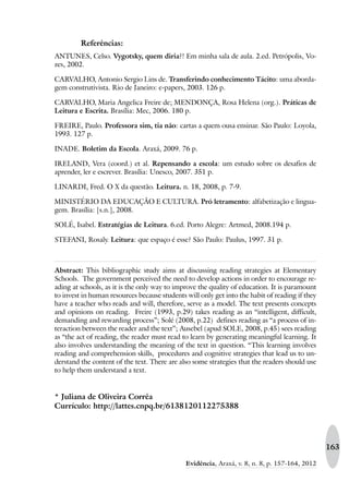 163
Evidência, Araxá, v. 8, n. 8, p. 157-164, 2012
Referências:
ANTUNES, Celso. Vygotsky, quem diria?! Em minha sala de aula. 2.ed. Petrópolis, Vo-
zes, 2002.
CARVALHO, Antonio Sergio Lins de. Transferindo conhecimento Tácito: uma aborda-
gem construtivista. Rio de Janeiro: e-papers, 2003. 126 p.
CARVALHO, Maria Angelica Freire de; MENDONÇA, Rosa Helena (org.). Práticas de
Leitura e Escrita. Brasília: Mec, 2006. 180 p.
FREIRE, Paulo. Professora sim, tia não: cartas a quem ousa ensinar. São Paulo: Loyola,
1993. 127 p.
INADE. Boletim da Escola. Araxá, 2009. 76 p.
IRELAND, Vera (coord.) et al. Repensando a escola: um estudo sobre os desafios de
aprender, ler e escrever. Brasília: Unesco, 2007. 351 p.
LINARDI, Fred. O X da questão. Leitura. n. 18, 2008, p. 7-9.
MINISTÉRIO DA EDUCAÇÃO E CULTURA. Pró letramento: alfabetização e lingua-
gem. Brasília: [s.n.], 2008.
SOLÉ, Isabel. Estratégias de Leitura. 6.ed. Porto Alegre: Artmed, 2008.194 p.
STEFANI, Rosaly. Leitura: que espaço é esse? São Paulo: Paulus, 1997. 31 p.
Abstract: This bibliographic study aims at discussing reading strategies at Elementary
Schools. The government perceived the need to develop actions in order to encourage re-
ading at schools, as it is the only way to improve the quality of education. It is paramount
to invest in human resources because students will only get into the habit of reading if they
have a teacher who reads and will, therefore, serve as a model. The text presents concepts
and opinions on reading. Freire (1993, p.29) takes reading as an “intelligent, difficult,
demanding and rewarding process”; Solé (2008, p.22) defines reading as “a process of in-
teraction between the reader and the text”; Ausebel (apud SOLE, 2008, p.45) sees reading
as “the act of reading, the reader must read to learn by generating meaningful learning. It
also involves understanding the meaning of the text in question. “This learning involves
reading and comprehension skills, procedures and cognitive strategies that lead us to un-
derstand the content of the text. There are also some strategies that the readers should use
to help them understand a text.
* Juliana de Oliveira Corrêa
Currículo: http://lattes.cnpq.br/6138120112275388
 