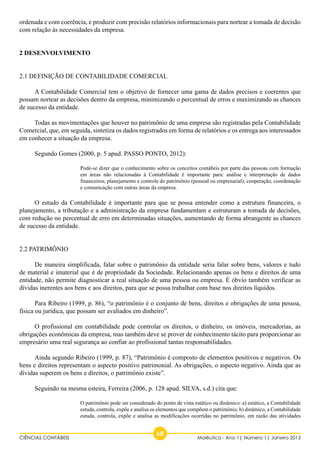 ordenada e com coerência, e produzir com precisão relatórios informacionais para nortear a tomada de decisão 
com relação às necessidades da empresa. 
2 DESENVOLVIMENTO 
2.1 DEFINIÇÃO DE CONTABILIDADE COMERCIAL 
A Contabilidade Comercial tem o objetivo de fornecer uma gama de dados precisos e coerentes que 
possam nortear as decisões dentro da empresa, minimizando o percentual de erros e maximizando as chances 
de sucesso da entidade. 
Todas as movimentações que houver no patrimônio de uma empresa são registradas pela Contabilidade 
Comercial, que, em seguida, sintetiza os dados registrados em forma de relatórios e os entrega aos interessados 
em conhecer a situação da empresa. 
Segundo Gomes (2000, p. 5 apud. PASSO PONTO, 2012): 
Pode-se dizer que o conhecimento sobre os conceitos contábeis por parte das pessoas com formação 
em áreas não relacionadas à Contabilidade é importante para: análise e interpretação de dados 
financeiros; planejamento e controle do patrimônio (pessoal ou empresarial); cooperação, coordenação 
e comunicação com outras áreas da empresa. 
O estudo da Contabilidade é importante para que se possa entender como a estrutura financeira, o 
planejamento, a tributação e a administração da empresa fundamentam e estruturam a tomada de decisões, 
com redução no percentual de erro em determinadas situações, aumentando de forma abrangente as chances 
de sucesso da entidade. 
2.2 PATRIMÔNIO 
De maneira simplificada, falar sobre o patrimônio da entidade seria falar sobre bens, valores e tudo 
de material e imaterial que é de propriedade da Sociedade. Relacionando apenas os bens e direitos de uma 
entidade, não permite diagnosticar a real situação de uma pessoa ou empresa. É óbvio também verificar as 
dívidas inerentes aos bens e aos direitos, para que se possa trabalhar com base nos direitos líquidos. 
Para Ribeiro (1999, p. 86), “o patrimônio é o conjunto de bens, direitos e obrigações de uma pessoa, 
física ou jurídica, que possam ser avaliados em dinheiro”. 
O profissional em contabilidade pode controlar os direitos, o dinheiro, os imóveis, mercadorias, as 
obrigações econômicas da empresa, mas também deve se prover de conhecimento tácito para proporcionar ao 
empresário uma real segurança ao confiar ao profissional tantas responsabilidades. 
Ainda segundo Ribeiro (1999, p. 87), “Patrimônio é composto de elementos positivos e negativos. Os 
bens e direitos representam o aspecto positivo patrimonial. As obrigações, o aspecto negativo. Ainda que as 
dívidas superem os bens e direitos, o patrimônio existe”. 
Seguindo na mesma esteira, Ferreira (2006, p. 128 apud. SILVA, s.d.) cita que: 
O patrimônio pode ser considerado do ponto de vista estático ou dinâmico: a) estático, a Contabilidade 
estuda, controla, expõe e analisa os elementos que compõem o patrimônio, b) dinâmico, a Contabilidade 
estuda, controla, expõe e analisa as modificações ocorridas no patrimônio, em razão das atividades 
CIÊNCIAS CONTÁBEIS 68 Maiêutica - Ano 1| Número 1| Janeiro 2013 
 
