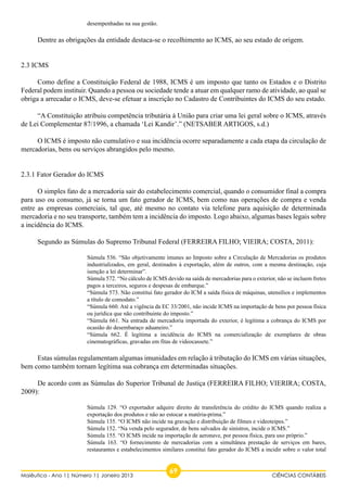 desempenhadas na sua gestão. 
Dentre as obrigações da entidade destaca-se o recolhimento ao ICMS, ao seu estado de origem. 
2.3 ICMS 
Como define a Constituição Federal de 1988, ICMS é um imposto que tanto os Estados e o Distrito 
Federal podem instituir. Quando a pessoa ou sociedade tende a atuar em qualquer ramo de atividade, ao qual se 
obriga a arrecadar o ICMS, deve-se efetuar a inscrição no Cadastro de Contribuintes do ICMS do seu estado. 
“A Constituição atribuiu competência tributária à União para criar uma lei geral sobre o ICMS, através 
de Lei Complementar 87/1996, a chamada ‘Lei Kandir’.” (NETSABER ARTIGOS, s.d.) 
O ICMS é imposto não cumulativo e sua incidência ocorre separadamente a cada etapa da circulação de 
mercadorias, bens ou serviços abrangidos pelo mesmo. 
2.3.1 Fator Gerador do ICMS 
O simples fato de a mercadoria sair do estabelecimento comercial, quando o consumidor final a compra 
para uso ou consumo, já se torna um fato gerador de ICMS, bem como nas operações de compra e venda 
entre as empresas comerciais, tal que, até mesmo no contato via telefone para aquisição de determinada 
mercadoria e no seu transporte, também tem a incidência do imposto. Logo abaixo, algumas bases legais sobre 
a incidência do ICMS. 
Segundo as Súmulas do Supremo Tribunal Federal (FERREIRA FILHO; VIEIRA; COSTA, 2011): 
Súmula 536. “São objetivamente imunes ao Imposto sobre a Circulação de Mercadorias os produtos 
industrializados, em geral, destinados à exportação, além de outros, com a mesma destinação, cuja 
isenção a lei determinar”. 
Súmula 572. “No cálculo de ICMS devido na saída de mercadorias para o exterior, não se incluem fretes 
pagos a terceiros, seguros e despesas de embarque.” 
“Súmula 573. Não constitui fato gerador do ICM a saída física de máquinas, utensílios e implementos 
a título de comodato.” 
“Súmula 660. Até a vigência da EC 33/2001, não incide ICMS na importação de bens por pessoa física 
ou jurídica que não contribuinte do imposto.” 
“Súmula 661. Na entrada de mercadoria importada do exterior, é legítima a cobrança do ICMS por 
ocasião do desembaraço aduaneiro.” 
“Súmula 662. É legítima a incidência do ICMS na comercialização de exemplares de obras 
cinematográficas, gravadas em fitas de videocassete.” 
Estas súmulas regulamentam algumas imunidades em relação à tributação do ICMS em várias situações, 
bem como também tornam legítima sua cobrança em determinadas situações. 
De acordo com as Súmulas do Superior Tribunal de Justiça (FERREIRA FILHO; VIERIRA; COSTA, 
2009): 
Súmula 129. “O exportador adquire direito de transferência do crédito do ICMS quando realiza a 
exportação dos produtos e não ao estocar a matéria-prima.” 
Súmula 135. “O ICMS não incide na gravação e distribuição de filmes e videoteipes.” 
Súmula 152. “Na venda pelo segurador, de bens salvados de sinistros, incide o ICMS.” 
Súmula 155. “O ICMS incide na importação de aeronave, por pessoa física, para uso próprio.” 
Súmula 163. “O fornecimento de mercadorias com a simultânea prestação de serviços em bares, 
restaurantes e estabelecimentos similares constitui fato gerador do ICMS a incidir sobre o valor total 
69 Maiêutica - Ano 1| Número 1| Janeiro 2013 CIÊNCIAS CONTÁBEIS 
 