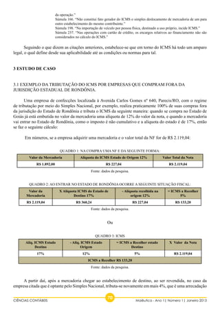 da operação.” 
Súmula 166. “Não constitui fato gerador do ICMS o simples deslocamento de mercadoria de um para 
outro estabelecimento do mesmo contribuinte.” 
Súmula 198. “Na importação de veículo por pessoa física, destinado a uso próprio, incide ICMS.” 
Súmula 237. “Nas operações com cartão de crédito, os encargos relativos ao financiamento não são 
considerados no cálculo do ICMS.” 
Seguindo o que dizem as citações anteriores, estabelece-se que em torno do ICMS há todo um amparo 
legal, o qual define desde sua aplicabilidade até as condições ou normas para tal. 
3.1 EXEMPLO DA TRIBUTAÇÃO DO ICMS POR EMPRESAS QUE COMPRAM FORA DA 
JURISDIÇÃO ESTADUAL DE RONDÔNIA. 
Uma empresa de confecções localizada à Avenida Carlos Gomes nº 640, Parecis/RO, com o regime 
de tributação por meio do Simples Nacional, por exemplo, realiza praticamente 100% de suas compras fora 
da jurisdição do Estado de Rondônia e tributa o ICMS da seguinte maneira: quando se compra no Estado de 
Goiás já está embutida no valor da mercadoria uma alíquota de 12% do valor da nota, e quando a mercadoria 
vai entrar no Estado de Rondônia, como o imposto é não cumulativo e a alíquota do estado é de 17%, então 
se faz o seguinte cálculo: 
Em números, se a empresa adquirir uma mercadoria e o valor total da NF for de R$ 2.119,04: 
Quadro 1: Na compra uma NF e da seguinte forma: 
3 ESTUDO DE CASO 
Valor da Mercadoria Alíquota do ICMS Estado de Origem 12% Valor Total da Nota 
R$ 1.892,00 R$ 227,04 R$ 2.119,04 
Fonte: dados da pesquisa. 
Quadro 2: Ao entrar no estado de Rondônia ocorre a seguinte situação fiscal: 
Valor da 
X Alíquota ICMS do Estado de 
- Alíquota recolhida na 
Mercadoria 
Destino 17% 
R$ 2.119,04 R$ 360,24 R$ 227,04 R$ 133,20 
Fonte: dados da pesquisa. 
Ou 
Quadro 3: ICMS 
- Alíq. ICMS Estado 
Origem 
= ICMS a Recolher estado 
17% 12% 5% R$ 2.119,04 
ICMS a Recolher R$ 133,20 
Fonte: dados da pesquisa. 
origem 12% 
= ICMS a Recolher 
5% 
Alíq. ICMS Estado 
Destino 
Destino 
X Valor da Nota 
A partir daí, após a mercadoria chegar ao estabelecimento de destino, ao ser revendida, no caso da 
empresa citada que é optante pelo Simples Nacional, tributa-se novamente em mais 4%, que é uma arrecadação 
CIÊNCIAS CONTÁBEIS 70 Maiêutica - Ano 1| Número 1| Janeiro 2013 
 