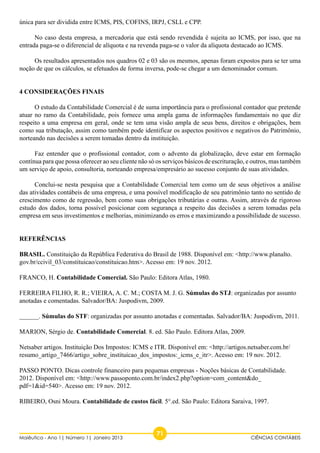 única para ser dividida entre ICMS, PIS, COFINS, IRPJ, CSLL e CPP. 
No caso desta empresa, a mercadoria que está sendo revendida é sujeita ao ICMS, por isso, que na 
entrada paga-se o diferencial de alíquota e na revenda paga-se o valor da alíquota destacado ao ICMS. 
Os resultados apresentados nos quadros 02 e 03 são os mesmos, apenas foram expostos para se ter uma 
noção de que os cálculos, se efetuados de forma inversa, pode-se chegar a um denominador comum. 
4 CONSIDERAÇÕES FINAIS 
O estudo da Contabilidade Comercial é de suma importância para o profissional contador que pretende 
atuar no ramo da Contabilidade, pois fornece uma ampla gama de informações fundamentais no que diz 
respeito a uma empresa em geral, onde se tem uma visão ampla de seus bens, direitos e obrigações, bem 
como sua tributação, assim como também pode identificar os aspectos positivos e negativos do Patrimônio, 
norteando nas decisões a serem tomadas dentro da instituição. 
Faz entender que o profissional contador, com o advento da globalização, deve estar em formação 
contínua para que possa oferecer ao seu cliente não só os serviços básicos de escrituração, e outros, mas também 
um serviço de apoio, consultoria, norteando empresa/empresário ao sucesso conjunto de suas atividades. 
Conclui-se nesta pesquisa que a Contabilidade Comercial tem como um de seus objetivos a análise 
das atividades contábeis de uma empresa, e uma possível modificação de seu patrimônio tanto no sentido de 
crescimento como de regressão, bem como suas obrigações tributárias e outras. Assim, através de rigoroso 
estudo dos dados, torna possível posicionar com segurança a respeito das decisões a serem tomadas pela 
empresa em seus investimentos e melhorias, minimizando os erros e maximizando a possibilidade de sucesso. 
Referências 
BRASIL. Constituição da República Federativa do Brasil de 1988. Disponível em: <http://www.planalto. 
gov.br/ccivil_03/constituicao/constituicao.htm>. Acesso em: 19 nov. 2012. 
FRANCO, H. Contabilidade Comercial. São Paulo: Editora Atlas, 1980. 
FERREIRA FILHO, R. R.; VIEIRA, A. C. M.; COSTA M. J. G. Súmulas do STJ: organizadas por assunto 
anotadas e comentadas. Salvador/BA: Juspodivm, 2009. 
______. Súmulas do STF: organizadas por assunto anotadas e comentadas. Salvador/BA: Juspodivm, 2011. 
MARION, Sérgio de. Contabilidade Comercial. 8. ed. São Paulo. Editora Atlas, 2009. 
Netsaber artigos. Instituição Dos Impostos: ICMS e ITR. Disponível em: <http://artigos.netsaber.com.br/ 
resumo_artigo_7466/artigo_sobre_instituicao_dos_impostos:_icms_e_itr>. Acesso em: 19 nov. 2012. 
PASSO PONTO. Dicas controle financeiro para pequenas empresas - Noções básicas de Contabilidade. 
2012. Disponível em: <http://www.passoponto.com.br/index2.php?option=com_content&do_ 
pdf=1&id=540>. Acesso em: 19 nov. 2012. 
RIBEIRO, Osni Moura. Contabilidade de custos fácil. 5°.ed. São Paulo: Editora Saraiva, 1997. 
71 Maiêutica - Ano 1| Número 1| Janeiro 2013 CIÊNCIAS CONTÁBEIS 
 