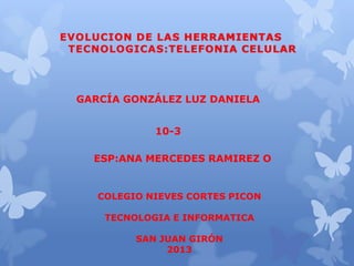 EVOLUCION DE LAS HERRAMIENTAS
TECNOLOGICAS:TELEFONIA CELULAR

GARCÍA GONZÁLEZ LUZ DANIELA
10-3

ESP:ANA MERCEDES RAMIREZ O

COLEGIO NIEVES CORTES PICON

TECNOLOGIA E INFORMATICA
SAN JUAN GIRÓN
2013

 