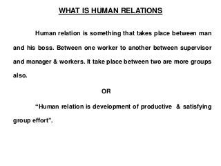 WHAT IS HUMAN RELATIONS
Human relation is something that takes place between man
and his boss. Between one worker to another between supervisor
and manager & workers. It take place between two are more groups
also.
OR
“Human relation is development of productive & satisfying
group effort”.
 