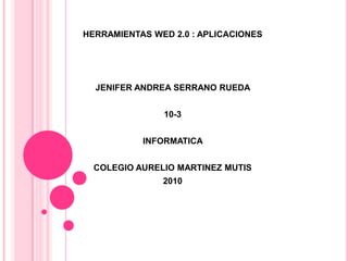 HERRAMIENTAS WED 2.0 : APLICACIONES JENIFER ANDREA SERRANO RUEDA  10-3 INFORMATICA  COLEGIO AURELIO MARTINEZ MUTIS  2010 