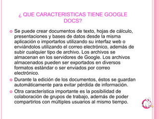 ¿ QUE CARACTERISTICAS TIENE GOOGLE DOCS?Se puede crear documentos de texto, hojas de cálculo, presentaciones y bases de datos desde la misma aplicación o importarlos utilizando su interfaz web o enviándolos utilizando el correo electrónico, además de subir cualquier tipo de archivo. Los archivos se almacenan en los servidores de Google. Los archivos almacenados pueden ser exportados en diversos formatos estándar o ser enviados por correo electrónico.Durante la edición de los documentos, éstos se guardan automáticamente para evitar pérdida de información.Otra característica importante es la posibilidad de colaboración de grupos de trabajo, además de poder compartirlos con múltiples usuarios al mismo tiempo.