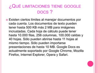 ¿Qué limitaciones tiene google docs ?Existen ciertos límites al manejar documentos por cada cuenta. Los documentos de texto pueden tener hasta 500 KB más 2 MB para imágenes incrustadas. Cada hoja de cálculo puede tener hasta 10.000 filas, 256 columnas, 100.000 celdas y 40 hojas. Sólo pueden abrirse hasta 11 hojas al mismo tiempo. Sólo pueden importarse presentaciones de hasta 10 MB. Google Docs es actualmente soportado por Google Chrome, Mozilla Firefox, Internet Explorer, Opera y Safari.