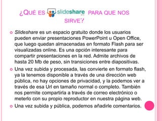 ¿Qué es                    y para que nos sirve?Slideshare es un espacio gratuito donde los usuarios pueden enviar presentaciones PowerPoint u Open Office, que luego quedan almacenadas en formato Flash para ser visualizadas online. Es una opción interesante para compartir presentaciones en la red. Admite archivos de hasta 20 Mb de peso, sin transiciones entre diapositivas.Una vez subida y procesada, las convierte en formato flash, ya la tenemos disponible a través de una dirección web pública, no hay opciones de privacidad, y la podemos ver a través de esa Url en tamaño normal o completo. También nos permite compartirla a través de correo electrónico o meterlo con su propio reproductor en nuestra página web.Una vez subida y pública, podemos añadirle comentarios.