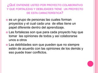 ¿Qué entiende usted por proyecto colaborativo y que fortalezas y debilidades tiene  un proyecto de esta característica?es un grupo de personas las cuales forman proyectos y el cual cada una  de ellas tiene un papel diferente dentro del aprendizaje.Las fortalezas son que para cada proyecto hay que tomar  las opiniones de todos y así colaborarse unos a otros Las debilidades son que pueden que no siempre estén de acuerdo con las opiniones de los demás y eso puede traer conflictos. 