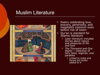 Muslim Literature Poetry celebrating love, bravery, generosity, and hospitality common even before rise of Islam Qur ’ an is standard for Islamic literature Later literature included stories about nature and pleasures of life and love The Thousand and One Nights  – collection of fairy tales, legends, and parables Linked to India and Persia but Arabs added to it 