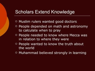 Scholars Extend Knowledge Muslim rulers wanted good doctors People depended on math and astronomy to calculate when to pray People needed to know where Mecca was in relation to where they were People wanted to know the truth about the world Muhammad believed strongly in learning 