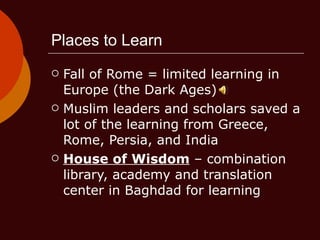 Places to Learn Fall of Rome = limited learning in Europe (the Dark Ages) Muslim leaders and scholars saved a lot of the learning from Greece, Rome, Persia, and India House of Wisdom  – combination library, academy and translation center in Baghdad for learning 