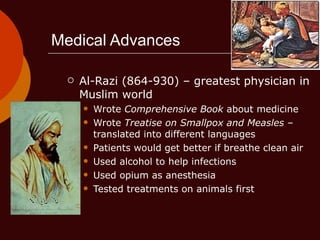 Medical Advances Al-Razi (864-930) – greatest physician in Muslim world Wrote  Comprehensive Book  about medicine Wrote  Treatise on Smallpox and Measles  – translated into different languages Patients would get better if breathe clean air Used alcohol to help infections Used opium as anesthesia Tested treatments on animals first 