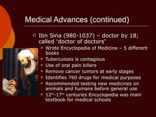 Medical Advances (continued) Ibn Sina (980-1037) – doctor by 18; called  “ doctor of doctors ” Wrote Encyclopedia of Medicine – 5 different books Tuberculosis is contagious Use of oral pain killers Remove cancer tumors at early stages Identifies 760 drugs for medical purposes Recommended testing new medicines on animals and humans before general use 12 th -17 th  centuries Encyclopedia was main textbook for medical schools 