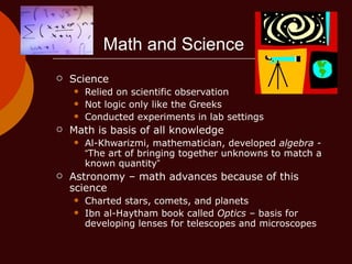 Math and Science Science Relied on scientific observation Not logic only like the Greeks Conducted experiments in lab settings Math is basis of all knowledge Al-Khwarizmi, mathematician, developed  algebra  -  “ The art of bringing together unknowns to match a known quantity ” Astronomy – math advances because of this science Charted stars, comets, and planets Ibn al-Haytham book called  Optics  – basis for developing lenses for telescopes and microscopes 