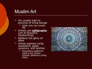 Muslim Art Art usually had no pictures of living beings Allah only can create life Artists use  calligraphy  (art of beautiful handwriting) Reflects the glory of Allah Artists express using woodwork, glass, ceramics, and textiles Geometric patterns used a lot (many mosaic patterns using tiles) 