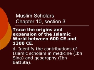 Muslim Scholars Chapter 10, section 3 Trace the origins and expansion of the Islamic World between 600 CE and 1300 CE.   d. Identify the contributions of Islamic scholars in medicine (Ibn Sina) and geography (Ibn Battuta).  