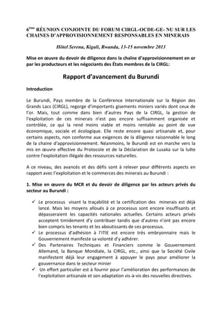6ème RÉUNION CONJOINTE DU FORUM CIRGL-OCDE-GE- NU SUR LES
CHAINES D’APPROVISIONNEMENT RESPONSABLES EN MINERAIS
Hôtel Serena, Kigali, Rwanda, 13-15 novembre 2013
Mise en œuvre du devoir de diligence dans la chaîne d’approvisionnement en or
par les producteurs et les négociants des États membres de la CIRGL:

Rapport d’avancement du Burundi
Introduction
Le Burundi, Pays membre de la Conférence Internationale sur la Région des
Grands Lacs (CIRGL), regorge d’importants gisements miniers variés dont ceux de
l’or. Mais, tout comme dans bien d’autres Pays de la CIRGL, la gestion de
l’exploitation de ces minerais n’est pas encore suffisamment organisée et
contrôlée, ce qui la rend moins viable et moins rentable au point de vue
économique, sociale et écologique. Elle reste encore quasi artisanale et, pour
certains aspects, non conforme aux exigences de la diligence raisonnable le long
de la chaine d’approvisionnement. Néanmoins, le Burundi est en marche vers la
mis en œuvre effective du Protocole et de la Déclaration de Lusaka sur la lutte
contre l’exploitation illégale des ressources naturelles.
A ce niveau, des avancés et des défis sont à relever pour différents aspects en
rapport avec l’exploitation et le commerces des minerais au Burundi :
1. Mise en œuvre du MCR et du devoir de diligence par les acteurs privés du
secteur au Burundi :
 Le processus visant la traçabilité et la certification des minerais est déjà
lancé. Mais les moyens alloués à ce processus sont encore insuffisants et
dépasseraient les capacités nationales actuelles. Certains acteurs privés
acceptent timidement d’y contribuer tandis que d’autres n’ont pas encore
bien compris les tenants et les aboutissants de ces processus.
 Le processus d’adhésion à l’ITIE est encore très embryonnaire mais le
Gouvernement manifeste sa volonté d’y adhérer.
 Des Partenaires Techniques et Financiers comme le Gouvernement
Allemand, la Banque Mondiale, la CIRGL, etc., ainsi que la Société Civile
manifestent déjà leur engagement à appuyer le pays pour améliorer la
gouvernance dans le secteur minier
 Un effort particulier est à fournir pour l’amélioration des performances de
l’exploitation artisanale et son adaptation vis-à-vis des nouvelles directives.

 