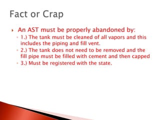  An AST must be properly abandoned by:1.) The tank must be cleaned of all vapors and this includes the piping and fill vent.2.) The tank does not need to be removed and the fill pipe must be filled with cement and then capped3.) Must be registered with the state.Fact or Crap