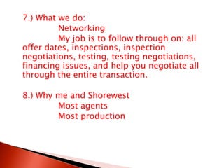 7.) What we do:			Networking			My job is to follow through on: all offer dates, inspections, inspection negotiations, testing, testing negotiations, financing issues, and help you negotiate all through the entire transaction.	8.) Why me and Shorewest			Most agents			Most production
