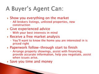 Show you everything on the marketAll brokers listings, unlisted properties, new constructionGive experienced advice  With your best interests in mindReceive a free market analysisYou’ll want to know the home you are interested in is priced rightPaperwork follow-through start to finishArrange property showings, assist with financing, provide accurate information, help you negotiate, assist when issues arise.Save you time and moneyA Buyer’s Agent Can: