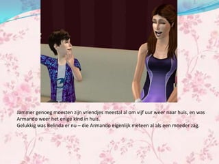Jammer genoeg moesten zijn vriendjes meestal al om vijf uur weer naar huis, en was
Armando weer het enige kind in huis.
Gelukkig was Belinda er nu – die Armando eigenlijk meteen al als een moeder zag.
 