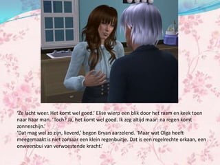 ‘Ze lacht weer. Het komt wel goed.’ Elise wierp een blik door het raam en keek toen
naar haar man. ‘Toch? Ja, het komt wel goed. Ik zeg altijd maar: na regen komt
zonneschijn.’
‘Dat mag wel zo zijn, lieverd,’ begon Bryan aarzelend. ‘Maar wat Olga heeft
meegemaakt is niet zomaar een klein regenbuitje. Dat is een regelrechte orkaan, een
onweersbui van verwoestende kracht.’
 