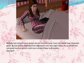 Belinda had zichzelf nooit gezien als een familievrouw, maar het beviel haar bijzonder
goed. Ze had echter helemaal niet nagedacht over een eigen baby, en ze schrok dan
ook goed toen ze op een nacht een schop in haar buik voelde.
Zwanger!
 