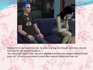 Eva had het er niet makkelijk mee. Ze wilde zo graag iets briljants verzinnen, iets dat
het huis echt iets extra’s zou geven.
‘Een zwembad? Sauna? Nee, dat wil ik eigenlijk helemaal niet, waarom kraam ik zulke
onzin uit?’ Ze zuchtte geïrriteerd, terwijl Alan rustig als altijd naast haar zat.
 