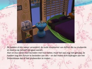 Ze hadden al één kamer veranderd, de oude slaapkamer van Arthur die nu studeerde
en daarna op zichzelf zou gaan wonen.
Alan en Eva waren heel tevreden met hun kamer, maar het was nog niet genoeg. Ze
hadden nog een fortuin te besteden aan iets – en dat moest echt bijdragen aan het
DreamHouse dat ze hier probeerden te maken.
 