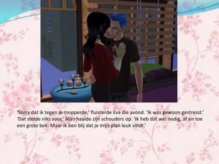 ‘Sorry dat ik tegen je mopperde,’ fluisterde Eva die avond. ‘Ik was gewoon gestresst.’
‘Dat stelde niks voor,’ Alan haalde zijn schouders op. ‘Ik heb dat wel nodig, af en toe
een grote bek. Maar ik ben blij dat je mijn plan leuk vindt.’
 