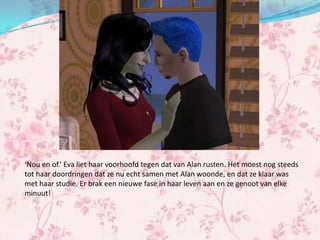 ‘Nou en of.’ Eva liet haar voorhoofd tegen dat van Alan rusten. Het moest nog steeds
tot haar doordringen dat ze nu echt samen met Alan woonde, en dat ze klaar was
met haar studie. Er brak een nieuwe fase in haar leven aan en ze genoot van elke
minuut!
 