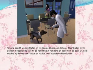 ‘Smerig beest!’ vloekte Stefan en hij sleurde Choco aan de kant. ‘Naar buiten jij.’ In
zichzelf mopperend pakte hij de hond bij zijn halsband en zette hem de deur uit. Snel
maakte hij de voerbak schoon en haalde toen hoofdschuddend adem.
 