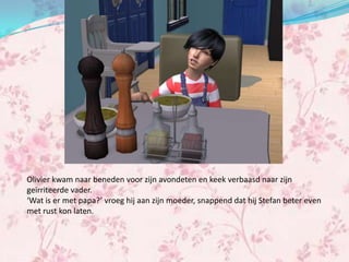 Olivier kwam naar beneden voor zijn avondeten en keek verbaasd naar zijn
geïrriteerde vader.
‘Wat is er met papa?’ vroeg hij aan zijn moeder, snappend dat hij Stefan beter even
met rust kon laten.
 