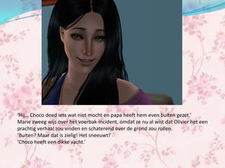 ‘Hij… Choco deed iets wat niet mocht en papa heeft hem even buiten gezet.’
Marie zweeg wijs over het voerbak-incident, omdat ze nu al wist dat Olivier het een
prachtig verhaal zou vinden en schaterend over de grond zou rollen.
‘Buiten? Maar dat is zielig! Het sneeuwt!’
‘Choco heeft een dikke vacht.’
 