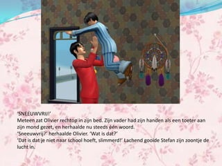 ‘SNEEUWVRIJ!’
Meteen zat Olivier rechtop in zijn bed. Zijn vader had zijn handen als een toeter aan
zijn mond gezet, en herhaalde nu steeds één woord.
‘Sneeuwvrij?’ herhaalde Olivier. ‘Wat is dat?’
‘Dat is dat je niet naar school hoeft, slimmerd!’ Lachend gooide Stefan zijn zoontje de
lucht in.
 