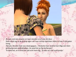 Ze nam snel een douche en toen stonden ze al voor de deur.
Zoals altijd zag ze de groene ogen van haar nichtje oplichten zodra ze haar in de gaten
kreeg.
‘Renate, Renate! Kate was dood gegaan…’ Ondanks haar verdriet kon Olga een klein
glimlachje niet onderdrukken. Ze vond het zo fijn bij Renate!
‘Ik weet het, en ik vind het ook echt heel erg… Ze was zo’n lief oud hondje.’
 