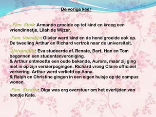 De vorige keer


- Fam. Stolk: Armando groeide op tot kind en kreeg een
vriendinnetje, Lilah de Wijzer.
-Fam. Valentijn: Olivier werd kind en de hond groeide ook op.
De tweeling Arthur en Richard vertrok naar de universiteit.
-Universiteit: Eva studeerde af. Renate, Bart, Han en Tom
begonnen een studentenvereniging.
& Arthur ontmoette een oude bekende, Aurora, maar zij ging
niet in op zijn versierpogingen. Richard vroeg Claire officieel
verkering. Arthur werd verliefd op Anna.
& Ralph en Christine gingen in een eigen huisje op de campus
wonen.
-Fam. Stadsie: Olga was erg overstuur om het overlijden van
hondje Kate.
 